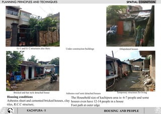 Housing conditions
Asbestos sheet and cemented bricked houses, clay
tiles, R.C.C structure,
The Household size of kachipura area is- 6-7 people and some
houses even have 12-14 people in a house
Foot path at outer edge
G+1 and G+2 structures also there Under construction buildings Dilapidated houses
Bricked and hut style detached house Asbestos roof semi detached houses Temporary structures for living
HOUSING AND PEOPLE
 
