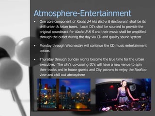 Atmosphere-Entertainment
•   One core component of Kacho 24 Hrs Bistro & Restaurant shall be its
    chill urban & Asian tunes. Local DJ’s shall be sourced to provide the
    original soundtrack for Kacho B & R and their music shall be amplified
    through the outlet during the day via CD and quality sound system

•   Monday through Wednesday will continue the CD music entertainment
    option.

•   Thursday through Sunday nights become the true time for the urban
    executive. The city’s up-coming DJ’s will have a new venue to spin
    their tracks and in house guests and City patrons to enjoy the Rooftop
    view and chill out atmosphere
 