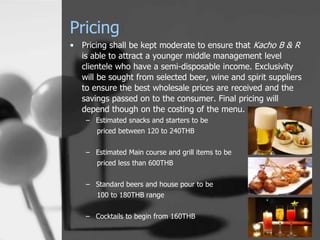 Pricing
• Pricing shall be kept moderate to ensure that Kacho B & R
  is able to attract a younger middle management level
  clientele who have a semi-disposable income. Exclusivity
  will be sought from selected beer, wine and spirit suppliers
  to ensure the best wholesale prices are received and the
  savings passed on to the consumer. Final pricing will
  depend though on the costing of the menu.
    – Estimated snacks and starters to be
       priced between 120 to 240THB


    – Estimated Main course and grill items to be
       priced less than 600THB


    – Standard beers and house pour to be
       100 to 180THB range


    – Cocktails to begin from 160THB
 