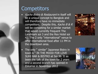 Competitors
• Kacho Bistro & Restaurant in itself will
  be a unique concept to Bangkok and
  will therefore have no immediate
  competitors. Despite this, Kacho B & R
  will be competing for a similar market
  that would currently frequent The
  Landmark soi 3 and the Rex Hotel soi
  42. The 2 only “international” venue to
  offer international food after 11 PM in
  the downtown area.
• The only “ similar” Japanese Bistro in
  town is “ IN THE MOOD FOR LOVE
  SUHI BAR & BISTRO at Soi 36. It as
  been the talk of the town for 2 years
  and a second branch has opened in
  Ekkamai in November 2012
 