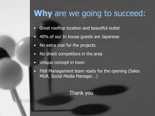 Why are we going to succeed:
• Great rooftop location and beautiful outlet
• 40% of our In house guests are Japanese
• No extra cost for the projects

• No direct competitors in the area
• Unique concept in town
• F&B Management team ready for the opening (Sales
  MGR, Social Media Manager…)


                  Thank you
 