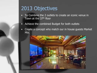 2013 Objectives
• To Combine the 2 outlets to create an iconic venue in
  Town at the 37th floor
• Achieve the combined Budget for both outlets
• Create a concept who match our in house guests Market
  Mix.
 