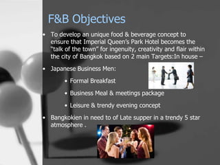 F&B Objectives
• To develop an unique food & beverage concept to
  ensure that Imperial Queen’s Park Hotel becomes the
  “talk of the town” for ingenuity, creativity and flair within
  the city of Bangkok based on 2 main Targets:In house –
• Japanese Business Men:
        • Formal Breakfast

        • Business Meal & meetings package
        • Leisure & trendy evening concept
• Bangkokien in need to of Late supper in a trendy 5 star
  atmosphere .
 
