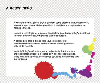 Apresentação


   A Kachola é uma Agência Digital que tem como objetivo criar, desenvolver,
   planejar e aperfeiçoar ideias garantindo a qualidade e a originalidade de
   nossos serviços.

   Unimos a tecnologia, o design e a publicidade para trazer soluções criativas
   tornando sua empresa, um grande case de sucesso.

   A paixão pela arte, a busca pelo novo, o respeito e o
   comprometimento com os nossos clientes são os principais
   valores da Kachola.

   Kachola Soluções Criativas, onde cada cliente é único e seus
   projetos personalizados de acordo com sua real necessidade.
   Muito mais que serviços, oferecemos soluções e resultados para
   sua empresa.
 