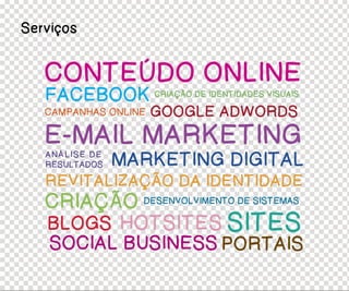 Serviços


   CONTEÚDO ONLINE
   FACEBOOK CRIAÇÃO DE IDENTIDADES VISUAIS
   CAMPANHAS ONLINE   GOOGLE ADWORDS
   E-MAIL MARKETING
   ANÁLISE DE
   RESULTADOS   MARKETING DIGITAL
   REVITALIZAÇÃO DA IDENTIDADE
   CRIAÇÃO DESENVOLVIMENTO DE SISTEMAS
   BLOGS HOTSITES SITES
    SOCIAL BUSINESS PORTAIS
 