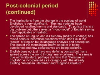Post-colonial period
(continued)
   The implications from the change in the ecology of world
    Englishes is very significant. The new varieties have
    developed localized norms and standards. To purists this is a
    big problem but others reject a “monomodel” of English saying
    it isn’t applicable or realistic.
   The spread of English and it’s alchemy (ability to change) has
    raised serious theoretical questions which don’t lie in the
    “power” of English but in language analysis and description.
    The idea of the monolingual native speaker is being
    questioned and new perspectives are being explored.
   English does not just have one defining context but many
    spread across the world through many cultures. The same is
    true within literature, perhaps it is time that “literature in
    English” be incorporated as a category with the already
    existing “American Literature” and “English Literature.”
 