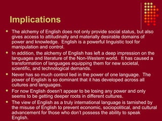 Implications
   The alchemy of English does not only provide social status, but also
    gives access to attitudinally and materially desirable domains of
    power and knowledge. English is a powerful linguistic tool for
    manipulation and control.
   In addition, the alchemy of English has left a deep impression on the
    languages and literature of the Non-Western world. It has caused a
    transformation of languages equipping them for new societal,
    scientific, and technological demands.
   Never has so much control lied in the power of one language. The
    power of English is so dominant that it has developed across all
    cultures and languages.
   For now English doesn’t appear to be losing any power and only
    seems to be getting deeper roots in different cultures.
   The view of English as a truly international language is tarnished by
    the misuse of English to prevent economic, sociopolitical, and cultural
    advancement for those who don’t possess the ability to speak
    English.
 