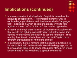 Implications (continued)
   In many countries, including India, English is viewed as the
    language of oppression. It is considered another way to
    exclude large populations and has been called a “language
    bar”. In regions in which people are already trying to fight
    against a “caste bar” or “tribal bar” this can be oppressive.
   It seems as though there is a sort of linguistic schizophrenia in
    that people are fighting against English but at the same time
    fighting for their loved ones ability to use the language. Thus
    a policy has risen in which those who are anti-English have
    different expectations for home and outside.
   In conclusion, the fact remains that the power of English is in
    its “vehicular load,” in the attitude toward the language, and in
    the increasing belief in its power of linguistic alchemy in which
    it transmutes an individual and a speech community.
 