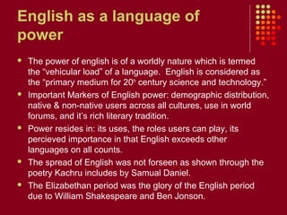 English as a language of
power
   The power of english is of a worldly nature which is termed
    the “vehicular load” of a language. English is considered as
    the “primary medium for 20th century science and technology.”
   Important Markers of English power: demographic distribution,
    native & non-native users across all cultures, use in world
    forums, and it’s rich literary tradition.
   Power resides in: its uses, the roles users can play, its
    percieved importance in that English exceeds other
    languages on all counts.
   The spread of English was not forseen as shown through the
    poetry Kachru includes by Samual Daniel.
   The Elizabethan period was the glory of the English period
    due to William Shakespeare and Ben Jonson.
 