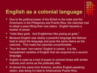 English as a colonial language
   Due to the political power of the British in the India and the
    Americans in the Philippines and Puerto Rico, the colonists had
    to adopt a pose fitting their new status. English became a
    marker of power.
   “India likes gods. And Englishmen like posing as gods.”
   Because English was clearly a powerful language the Natives
    tried to adopt the language and pose the same status as the
    colonists. This made the colonists uncomfortable.
   Thus the term “non-native” English is coined. It is the
    transplanted varieties of English that are acquired as a second
    language.
   English is used as a tool of power to connect those with similar
    cultures and norms as the politically elite.
   At almost the same time America, another English-speaking
    nation, was doing it’s best to Americanize Puerto Rico.
 
