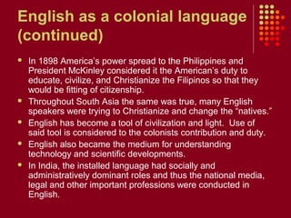 English as a colonial language
(continued)
   In 1898 America’s power spread to the Philippines and
    President McKinley considered it the American’s duty to
    educate, civilize, and Christianize the Filipinos so that they
    would be fitting of citizenship.
   Throughout South Asia the same was true, many English
    speakers were trying to Christianize and change the “natives.”
   English has become a tool of civilization and light. Use of
    said tool is considered to the colonists contribution and duty.
   English also became the medium for understanding
    technology and scientific developments.
   In India, the installed language had socially and
    administratively dominant roles and thus the national media,
    legal and other important professions were conducted in
    English.
 