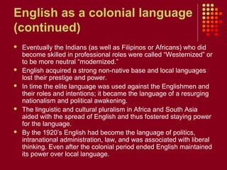 English as a colonial language
(continued)
   Eventually the Indians (as well as Filipinos or Africans) who did
    become skilled in professional roles were called “Westernized” or
    to be more neutral “modernized.”
   English acquired a strong non-native base and local languages
    lost their prestige and power.
   In time the elite language was used against the Englishmen and
    their roles and intentions; it became the language of a resurging
    nationalism and political awakening.
   The linguistic and cultural pluralism in Africa and South Asia
    aided with the spread of English and thus fostered staying power
    for the language.
   By the 1920’s English had become the language of politics,
    intranational administration, law, and was associated with liberal
    thinking. Even after the colonial period ended English maintained
    its power over local language.
 