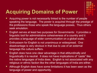 Acquiring Domains of Power
   Acquiring power is not necessarily linked to the number of people
    speaking the language. The power is acquired through the prestige of
    the professions those who speak the language posses. Thus others
    seek emulation.
   English serves at least two purposes for Governments: it provides a
    linguistic tool for administrative cohesiveness of a country and it
    provides a language of wider communication on a global scale.
   Enthusiasm for English is not unanimous or widespread. One
    disadvantage is very obvious in that due to use of an external
    language the culture suffers.
   English does have one clear advantage in that attitundinally and
    linguistically it is neutral. It does not have implications of “caste” like
    the native languages of India does. English is not associated with any
    religious or ethnic faction like the other languages of India are either.
   Although English does have some limitations it has been seen as the
    language of power and opportunity.
 