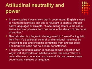 Attitudinal neutrality and
power
   In early studies it was shown that in code-mixing English is used
    to neutralize identities that one is reluctant to express through
    native languages or dialects. “Code-mixing refers to the use of
    lexical items or phrases from one code in the stream of discourse
    of another.”
   Neutralization is a linguistic strategy used to “unload” a linguistic
    item from it’s traditional, cultural, and emotional meanings by
    avoiding its use and choosing something from another code.
    The borrowed code has no cultural connotations.
   The power of neutralization is associated with English in two
    ways: first, it provides an additional code that doesn’t have a
    cultural tone or connotation and second, its use develops new
    code-mixing varieties of language.
 