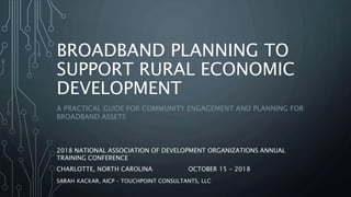 BROADBAND PLANNING TO
SUPPORT RURAL ECONOMIC
DEVELOPMENT
A PRACTICAL GUIDE FOR COMMUNITY ENGAGEMENT AND PLANNING FOR
BROADBAND ASSETS
2018 NATIONAL ASSOCIATION OF DEVELOPMENT ORGANIZATIONS ANNUAL
TRAINING CONFERENCE
CHARLOTTE, NORTH CAROLINA OCTOBER 15 - 2018
SARAH KACKAR, AICP – TOUCHPOINT CONSULTANTS, LLC
 