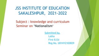 JSS INSTITUTE OF EDUCATION
SAKALESHPUR, 2021-2022
Subject : knowledge and curriculum
Seminar on ‘Nationalism’
Submitted by,
Latha
First B.Ed
Reg.No. U01HY21E0029
 