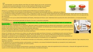 Art5
VIII. Voluntariedad: Las partes deberán estar libres de presión alguna para acudir, permanecer
o retirarse del mecanismo alternativo de que se trate; aportar la información que consideren
pertinente; así como decidir si llegan o no a un convenio, elaborado por ellos mismos.
Artículo 6. La prestación de los servicios de Mecanismos Alternativos se someterá y regirá por:
I. La Constitución Política de los Estados Unidos Mexicanos, los tratados internacionales suscritos y ratificados por México;
II. La Constitución Política del Estado de Nuevo León, lo dispuesto en esta Ley y en las demás disposiciones de carácter general que regulen Mecanismos Alternativos;
III. Lo dispuesto en el Código Civil y en el Código de Procedimientos Civiles del Estado, con respecto a los asuntos del orden familiar y del orden civil y a la ejecución de
las sentencias;
IV. Lo previsto en la Ley de Justicia Administrativa del Estado y Municipios de Nuevo León, tratándose de los asuntos del orden administrativo y a la ejecución de las
sentencias; y
V. La jurisprudencia, los principios generales de derecho, los usos y costumbres aplicables.
En el Capítulo II de la LEY DE MECANISMOS ALTERNATIVOS PARA LA SOLUCIÓN DE CONTROVERSIAS PARA EL ESTADO DE
NUEVO LEÓN nos menciona como funciona;
Artículo 25. El inicio y tramitación de un mecanismo alternativo deberá considerarse para los efectos de la prescripción. Cuando las partes
acudan formalmente a dar inicio a un mecanismo alternativo ante un facilitador, se entenderá que el cómputo del plazo para la prescripción
quedara interrumpido durante el tiempo que dure el proceso alternativo.
Cuando el mecanismo alternativo concluya sin lograrse ningún convenio o resolución, el cómputo volverá a correr a partir del día siguiente
en que el facilitador declare la terminación del proceso alternativo.
Artículo 34.Tambien nos menciona como deben ser estas personas aptas para llevar el proceso; Los facilitadores serán personas físicas y
podrán ejercer esta función, en la modalidad respectiva, dentro del Instituto, en los Centros de Mecanismos Alternativos acreditados, o
desarrollar su actividad en forma independiente, debiendo acreditar que cuentan con estudios en mecanismos alternativos aprobados por
el Instituto, además de cumplir con los demás requisitos determinados en la presente Ley y su Reglamento.
Artículo 13. también nos señala que, se entiende por derivada una controversia y solicitado el inicio de un mecanismo alternativo para su atención, bajo cualquiera de los
siguientes supuestos:
I. Por derivación de una autoridad judicial o administrativa, con relación a una causa formalmente instaurada con excepción de la materia penal;
II. A petición de las partes en controversia, de común acuerdo;
III. A instancia de una de las partes; y
IV. Por la existencia de una cláusula compromisoria o acuerdo de mecanismo alternativo, antes del surgimiento de la controversia, o después del surgimiento del mismo,
cuando no se ha instaurado respecto de esta causa administrativa o jurisdiccional alguna.
 