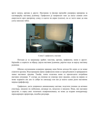 врсте записа, цртежа и другог. Наставник те фолије најчешће унапријед припрема за
одговарајућу наставну јединицу. Графоскоп је направљен тако да шаље снажан сноп
свијетлости кроз прозрачну слику и одатле на екран (платно), па се често каже да има
улогу школске табле.
Слика 5. графоскоп у настави
Погодан је за пројекцију краћих текстова, цртежа, графикона, шема и другог.
Најчешће се користи за обраду дијела наставне јединице, ријетко када за цијелу наставну
јединице.
Обично сеученицима издвојено прикажу неки битни детаљи без којих се не може
схватити цјелина. Илустрацијама преко графоскопа може се продубљивати и провјеравати
знање наставног градива. Такође, темпо излагања може се прилагодити потребама
наставне ситуације. У случају да ученици не схватају неко градиво, слика на екрану се
може задржати све док то добро не савладају или ако је нешто одмах јасно наставник
мијења графофолију.
Графоскоп, доста доприноси динамизовању наставе, подстиче ученике да активно
учествују, мисаоно их мобилише, ангажује их, визуелно и мисаоно. Ипак, ово наставно
средство, и поред свих техничких осавремењивања, не може да издржи конкуренцију
најмодернијих пројектора, посебно рачунара.
 
