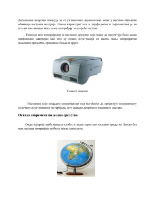 Досадашња искуства показују да се уз неколико дијапозитива може у настави обрадити
обимнија наставна материја. Важна карактеристика и дијафилмова и дијапозитива је то
што их наставници могу сами да израђују за потребе наставе.
Епископ или епипројектор је наставно средство које може да пројектује било какав
непровидни материјал као што су слике, илустрације из књига, мањи непрозрачни
пљоснати предмети, пресоване биљке и друго.
Слика 8. епископ
Наставник који посједује епипројектор има могућност да пројектује неограничену
количину илустративног материјала, што свакако доприноси квалитету наставе.
Остала савремена визуелна средства
Овдје најприје треба навести глобус и зидне карте као наставно средство. Заиста без
њих настава географије не би се могла замислити.
 