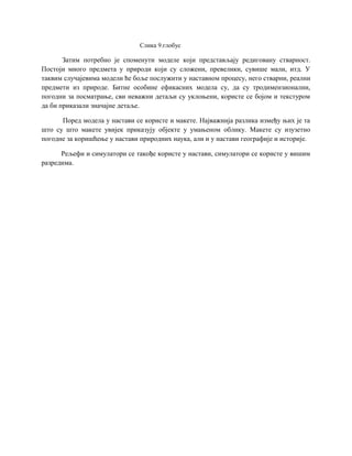 Слика 9.глобус
Затим потребно је споменути моделе који представљају редиговану стварност.
Постоји много предмета у природи који су сложени, превелики, сувише мали, итд. У
таквим случајевима модели ће боље послужити у наставном процесу, него стварни, реални
предмети из природе. Битне особине ефикасних модела су, да су тродимензионални,
погодни за посматрање, сви неважни детаљи су уклоњени, користе се бојом и текстуром
да би приказали значајне детаље.
Поред модела у настави се користе и макете. Најважнија разлика између њих је та
што су што макете увијек приказују објекте у умањеном облику. Макете су изузетно
погодне за коришћење у настави природних наука, али и у настави географије и историје.
Рељефи и симулатори се такође користе у настави, симулатори се користе у вишим
разредима.
 