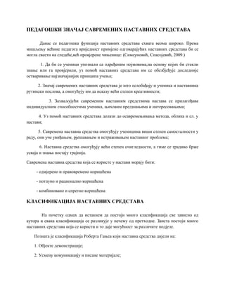ПЕДАГОШКИ ЗНАЧАЈ САВРЕМЕНИХ НАСТАВНИХ СРЕДСТАВА
Данас се педагошка функција наставних средстава схвата веома широко. Према
мишљењу већине педагога вриједност примјене одговарајућих наставних средстава би се
могла свести на следеће,већ провјерене чињенице: (Симеуновић, Спасојевић, 2009.)
1. Да би се ученици упознали са одређеним појмовима,на основу којих би стекли
знање или га провјерили, уз помоћ наставних средстава им се обезбјеђује доследније
остваривање најзначајнијих принципа учења;
2. Значај савремених наставних средстава је што ослобађају и ученика и наставника
рутински послова, а омогућују им да исказу већи степен креативности;
3. Захваљујући савременим наставним средствима настава се прилагођава
индивидуалним способностима ученика, њиховим предзнањима и интересовањима;
4. Уз помоћ наставних средстава долази до осавремењивања метода, облика и сл. у
настави;
5. Савремена наставна средства омогућују ученицима виши степен самосталности у
раду, они уче увиђањем, рјешавањем и истраживањем наставног проблема;
6. Наставна средства омогућују већи степен очигледности, а тиме се градиво брже
усваја и знања постају трајнија.
Савремена наставна средства која се користе у настави морају бити:
- одмјерено и правовремено коришћена
- потпуно и рационално коришћена
- комбиновано и спретно коришћена
КЛАСИФИКАЦИЈА НАСТАВНИХ СРЕДСТАВА
На почетку одмах да истакнем да постоји много класификација све зависно од
аутора и свака класификација се разликује у нечему од претходне. Заиста постоји много
наставних средстава која се користи и то даје могућност за различите подјеле.
Позната је класификација Роберта Гањеа који наставна средства дијели на:
1. Објекте демонстрације;
2. Усмену комуникацију и писане материјале;
 
