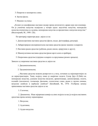 3. Покретне и непокретне слике;
4. Звучни филм;
5. Машине за учење;
„Еплинг је класификовао наставне медије према интензитету дражи које они изазивају.
Он је ученичка искуства подијелио у четири групе: акустичка искуства, непосредна
искоства изопштења са људима, непосредна искуства са предметима и визуелна искуства.“
(Вилотијевић, М., 1999: 126).
По критерију карактера рада дијеле се на:
1. Демонстративна наставна средства (филм, модел, фотографија, рачунар);
2. Лабараторијско-експериментална наставна средства (разне машине и апарати);
3. Наставно-радна средства (уџбеник, радне свеске, приручник и друго);
4. Манипулативна наставна средства (разне врсте алата и прибора);
5. Оперативна средства (стројеви и апарати за проучавање разних процеса);
Зависно од запремине наставна средства се дијеле на:
1. Дводимензионална;
2. Тродимензионална;
„ Наставна средства можемо разврстати и у низу, почевши од најконкретнијих па
до најапстрактнијих. Такву подјелу извео је амерички педагог Едгар Дејл (E.Dale) на:
непосредна искуства, удешена искуства (модели), драматизације, демонстрације, излети,
изложбе (експонати), телевизија, филмови, статистичке слике, радио и звучни снимци,
визуелни симболи и вербални симболи“ (Богићевић, М., 1974: 31).Према начину
приказивања наставна средства дијеле се на:
1. Статична;
2. Динамична; Ипак најприхватљивија од свих подјела за нас је подјела наставних
средстава према начину перципирања:
1. Визуелна;
2. Аудитивна;
3. Аудио-визуелна
 