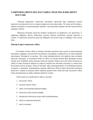 САВРЕМЕНА ВИЗУЕЛНА НАСТАВНА СРЕДСТВА И КВАЛИТЕТ
НАСТАВЕ
Основна вриједност визуелних наставних средстава која доприноси бољем
квалитету наставе јесте што се знања усвајају на очигледан начин. То значи да ће ученик у
већини случајева да лакше разумије градиво, а ако разумије градиво његова знања ће бити
трајнија и дубља.
Визуелна наставна средства можемо подијелити на природна и на вјештачка. У
природна убрајамо: биљке, животиње, њихове угинуле организме, њихове дијелове и
слично. У вјештачка визуелна средства убрајамо сва остала која се побуђују само чулом
вида.
Значај и врсте школске табле
Стотинама година табла је основно наставно средство која служи за демонстрацију
наставних садржаја у различитим наставним ситуацијама и присутна је на свим нивоима
школовања. Значајна је за наставу због своје универзалности, што ријетко које наставно
средство посједује, те наставник може на табли да изложи велики број примјера колико
сматра да је потребно да би ученици схватили градиво. Поред тога сам темпо излагања на
табли се може подесити зависно од узраста ученика или наставне ситуације тј. онако како
би ученици могли да прате. Тиме се постиже већу заинтересованост и мотивација ученика
за радом, а олакшава разумијевање градива. Школска табла је врло исплативо наставно
средство с озиром на дужину њеног трајања, рецимо неке табле као нпр. мелопласт табла
може неограничено да траје, најмање тридесет година.
Заступљене су следеће врсте табли у настави:
1. мелопласт табле;
2. музичка звучна табла;
3. табла за апликације (фланелограф);
4. магнетска табла (магнетограф);
5. тродијелна учитељска зидна табла (комбинована);
6. табла са термооштампачем;
7. пано за писање;
 