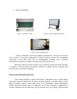 8. табла за пројекције;
Слика 1. мелопласт табла Слика 2. табла са термоштампачем
Слика 3. табла за пројекције
Свака од наведених табли има одређена преимућства у настави, тако музичке
звучне табле су од изузетне вриједности у настави музичке културе. Оне омогућавају
ученицима не само брзо учење нота са одговарајућим тоновима, него и схватање
повисилица и снизилица, могућност контроле при учењу пјевања, итд.
Магнетска табла је погодна за разне огледе у физици, хемији, биологији. Посебно
је значајна у почетној настави математике, нарочито за обраду скупова и бројева прве
десетице, као и за наставу геометрије.
Текстуална наставна средства
Како својим значајем у процесу васпитања и образовања тако и својим бројем
текстуална средства превазилазе сва друга наставна средства у настави. Поред усмене
ријечи штампана односно писана ријеч један је од најважнијих извора информација.
Такође текстуална средсва имају и ту предност што се могу штампати и умножавати у
великим тиражима тако да свима могу да буду доступна, могу да се чувају у библиотекама
 