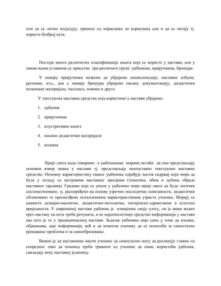 или да се лично посједују, преносе од корисника до корисника али и да се читају тј.
користе безброј пута.
Постоји много различитих класификације књига које се користе у настави, али у
свима њима углавном су присутне три различите групе: уџбеници, приручници, брошуре.
У оквиру приручника можемо да убрајимо енциклопедије, наставне албуме,
рјечнике, итд., док у оквиру брошура убрајамо писану документацију, дидактички
штампане материјале, часописе, новине и друго.
У текстуална наставна средства која користимо у настави убрајамо:
1. уџбеник
2. приручници
3. илустративне књиге
4. писани дидактички материјали
5. штампа
Прије свега када говоримо о уџбеницима морамо истаћи да они представљају
основни извор знања у настави тј. представљају неизоставно текстуално наставно
средство. Основну карактеристику сваког уџбеника одређује његов садржај који мора да
буде у складу са захтјевима наставног програма (тематика, обим и дубина обраде
наставног градива). Градиво које се уноси у уџбенике мора прије свега да буде логички
систематизовано, тј. распоређено на основу узрочно последичне повезаности, дидактички
обликовано те прилагођено психолошким карактеристикама узраста ученика. Морају се
уважити сазнајно-васпитне, дидактичко-методичке, хигијенско-здравствене и естетске
вриједности. У савременој настави уџбеник је измијенио своју улогу, он је више водич
кроз наставу на кога треба рачунати, а не најкомплетније средство информација у настави
као што је то у традиционалној настави. Задатак уџбеника није само у томе да излаже,
објашњава, даје информације, већ и да помогне ученику да се оспособи за самостално
рјешавање проблема и за самообразовање.
Важно је да наставниик научи ученике да самостално могу да разликују главно од
споредног тако да понекад треба тражити од ученика да сами, користећи уџбеник,
савладају неку наставну јединицу.
 