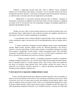 Уџбеник у савременој настави није само, како се већином мисли, намијењен
ученику него и наставнику. Кроз праксу се показало да је он значајан чинилац методског
обликовања наставног процеса, а тиме један од битнијих помагача наставнику. Понекад се
уз уџбеник пишу и методска упуства или приручници за наставнике.
Приручници су текстуална наставна средства која су већином намијена за
наставнике, састављена од одређених упустава која говоре о томе шта урадити у одређеној
ситуацији да би се постављени циљ што успјешније остварио. На примјер приручник о
примјени програмиране наставе.
Такође, они могу доћи уз нова наставна средства као помоћ наставнику како да их
употребљава. Дакле, приручници не дају теоретске поставке или одређене законитости за
неку област него како и у којим ситуацијама их употребити.
У илустративне књиге можемо убројити енциклопедије знања, наставне албуме,
атласе, апендикси и друго, састављени тако да чине функционалну систезу између слике и
текста.
У писане дидактичке материјале можемо убројити радне свеске, програмиране
задатке, збирке разних задатака, збирке тестова итд. Њихова функција и сам значај у
настави у томе што продубљују стечена знања ученика, те омогућују ученицима да стекну
нова сазнања и примјењују стечена знања у новим ситуацијама учења. Они омогућују
ученицима да вјежбају оно што су научили, али да то не буде просто понављање онога
што се догодило на наставном часу или што се излаже у уџбенику.
Чланци из разних области на примјер годишњице значајних историјских
догађаја, књижевне награде итд., све то може веома добро актуелизовати наставни процес.
Ово се најчешће односи на наставу српског језика гдје се неки чланци могу користити
као модел за ученичке писане радове. Исто тако штампа, дјечија или општа, може се
користити као успјешно наставно средство и у другим наставним предметима попут
ликовне културе, природе и друштва итд.
Слика средство за пружање информација и идеја
Слике у настави представљају врло ефикасно наставно средство, лако за употребу, на
којем је заступљен принцип очигледности. Оне омогућују ученицима да лако стичу знања
и искуства ,па се често за слику каже да једна слика вриједи хиљаду ријечи. Дакле, слика
може да замијени велику количину текста. Слике су од непроцјењиве вриједности у раду
са дјецом млађег школског узраста, јер је њихов значај у сазнавању велики. Код дјеце тога
тоба преовладава конкретно мишљење, те је потребно уносити у наставу што већи број
 
