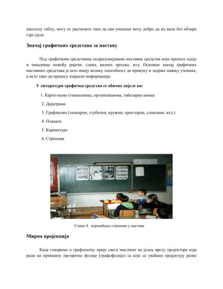 школску таблу, могу се увеличати тако да сви ученици могу добро да их виде без обзира
гдје сједе.
Значај графичких средстава за наставу
Под графичким средствима подразумијевамо наставна средства која преносе идеје
и чињенице помоћу ријечи, слика, разних цртежа, итд. Основни значај графичких
наставних средстава је што имају велику способност да привуку и задрже пажњу ученика,
а исто тако да пренесу извјесне информације.
У литератури графичка средства се обично дијеле на:
1. Карте-шеме (генеалошка, организациона, табеларна шема)
2. Дијаграми
3. Графикони (линеарни, стубачни, кружни, просторни, сликовни, итд.)
4. Плакати
5. Карикатуре
6. Стрипови
Слика 4. коришћење стрипова у настави
Мирна пројекција
Када говоримо о графоскопу прије свега мислимо на једну врсту пројектора која
ради на принципу прозрачне фолије (графофолије) са које се увећано пројектују разне
 