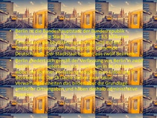 • Berlin ist die Bundeshauptstadt der Bundesrepublik
Deutschland. Die Stadt Berlin ist mit gut 3,5 Millionen
Einwohnern die bevölkerungsreichste und mit 892
Quadratkilometern die flächengrößte Gemeinde
Deutschlands. Der Stadtstaat besteht aus zwölf Bezirken.
• Berlin gliedert sich gemäß der Verfassung von Berlin in zwölf
Bezirke. Diese unterteilen sich wiederum in 96 Ortsteile,
wobei die Berliner Verfassung lediglich eine Einteilung in
Bezirke kennt. Die Ortsteile stellen zwar keine
Verwaltungseinheiten dar, bilden aber die Grundlage
amtlicher Ortsangaben und haben deshalb administrative
Grenzen.
 