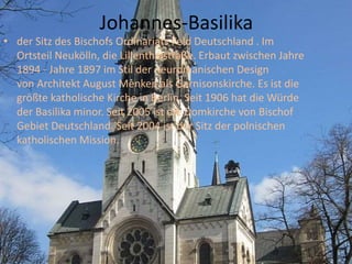 Johannes-Basilika
• der Sitz des Bischofs Ordinariats Feld Deutschland . Im
Ortsteil Neukölln, die Lillenthalstraße. Erbaut zwischen Jahre
1894 - Jahre 1897 im Stil der neuromanischen Design
von Architekt August Menken als Garnisonskirche. Es ist die
größte katholische Kirche in Berlin. Seit 1906 hat die Würde
der Basilika minor. Seit 2005 ist die Domkirche von Bischof
Gebiet Deutschland. Seit 2004 ist der Sitz der polnischen
katholischen Mission.
 