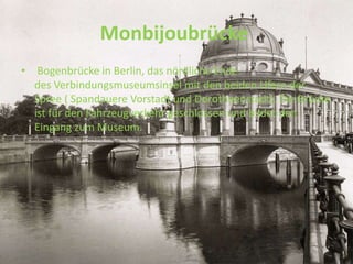 Monbijoubrücke
• Bogenbrücke in Berlin, das nördliche Ende
des Verbindungsmuseumsinsel mit den beiden Ufern der
Spree ( Spandauere Vorstadt und Dorotheenstadt). Die Brücke
ist für den Fahrzeugverkehr geschlossen und bildet den
Eingang zum Museum.
 