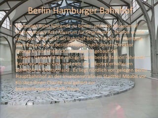 Berlin Hamburger Bahnhof
• Ehemalige Bahn führende zu Berlin , jetzt das Museum of
Contemporary Art ( Museum für Gegenwart ). Station wurde
zwischen 1846-1847 als Bahnhof Berlin-Finale der Hamburg
(Hamburger-Bahn Berlin) Projekt, nach dessen Direktor
Georga Ernsta Friedricha Neuhaus in gebaut Stil
Arcade . Derzeit ist die einzige überlebende Station führende
Berlin aus dieser Zeit, und eine der ältesten erhaltenen
Bahnhöfe in Deutschland . Es liegt nördlich von gelegen Berlin
Hauptbahnhof an der Invalidenstraße im Stadtteil Moabit vor
Kliniken ihnen Charité und gehört zur
Immobiliengesellschaft Vivico.
 