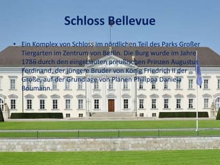 Schloss Bellevue
• Ein Komplex von Schloss im nördlichen Teil des Parks Großer
Tiergarten im Zentrum von Berlin. Die Burg wurde im Jahre
1786 durch den eingebauten preußischen Prinzen Augustus
Ferdinand, der jüngere Bruder von König Friedrich II der
Große, auf der Grundlage von Plänen Philippa Daniela
Boumann.
 