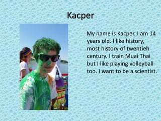 Kacper
My name is Kacper. I am 14
years old. I like history,
most history of twentieh
century. I train Muai Thai
but I like playing volleyball
too. I want to be a scientist.
 