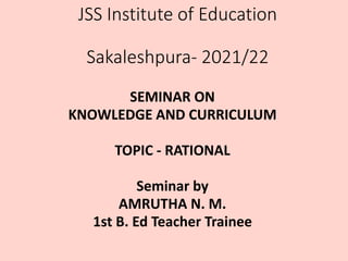 JSS Institute of Education
Sakaleshpura- 2021/22
SEMINAR ON
KNOWLEDGE AND CURRICULUM
TOPIC - RATIONAL
Seminar by
AMRUTHA N. M.
1st B. Ed Teacher Trainee
 