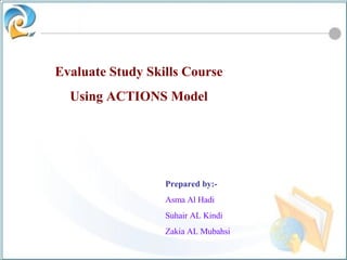 Evaluate Study Skills Course Using ACTIONS Model Prepared by:- Asma Al Hadi Suhair AL Kindi Zakia AL Mubahsi 
