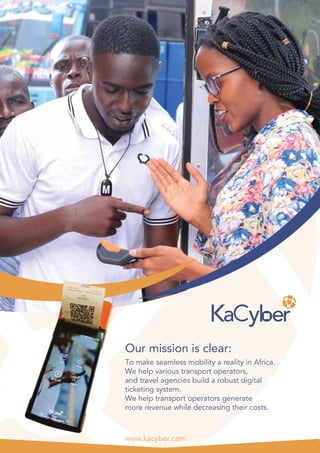 www.kacyber.com
To make seamless mobility a reality in Africa.
We help various transport operators,
and travel agencies build a robust digital
ticketing system.
We help transport operators generate
more revenue while decreasing their costs.
Our mission is clear:
 