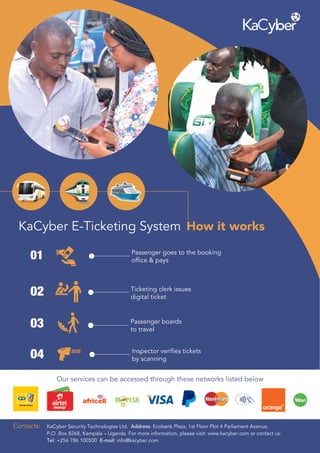 Our services can be accessed through these networks listed below
How it worksKaCyber E-Ticketing System
01 Passenger goes to the booking
office & pays
03 Passenger boards
to travel
04 Inspector verifies tickets
by scanning
Ticketing clerk issues
digital ticket
02
Contacts: KaCyber Security Technologies Ltd. Address: Ecobank Plaza, 1st Floor Plot 4 Parliament Avenue,
P.O. Box 8268, Kampala – Uganda For more information, please visit: www.kacyber.com or contact us:
Tel: +256 786 100500 E-mail: info@kacyber.com
 