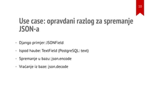 Use case: opravdani razlog za spremanje
JSON-a
• Django primjer: JSONField
• Ispod haube: TextField (PostgreSQL: text)
• Spremanje u bazu: json.encode
• Vraćanje iz baze: json.decode
10
 