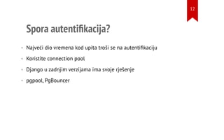 Spora autentiﬁkacija?
• Najveći dio vremena kod upita troši se na autentiﬁkaciju
• Koristite connection pool
• Django u zadnjim verzijama ima svoje rješenje
• pgpool, PgBouncer
12
 