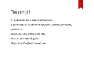 Tko sam ja?
• 21 godina iskustva s bazama, aplikacijama...
• 6 godina rada na najvećim .hr portalima (24sata.hr, vecernji.hr,
poslovni.hr)
• korisnik i promotor otvorenog koda
• Linux na desktopu 18 godina
• bloger: http://wolfwoodscrowd.info
2
 