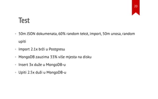Test
• 50m JSON dokumenata, 60% random tekst, import, 50m unosa, random
upiti
• Import 2.1x brži u Postgresu
• MongoDB zauzima 33% više mjesta na disku
• Insert 3x duže u MongoDB-u
• Upiti 2.5x duži u MongoDB-u
20
 