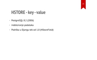 HSTORE -key-value
• PostgreSQL 8.2 (2006)
• indeksiranje podataka
• Podrška u Djangu tek od 1.8 (HStoreField)
21
 