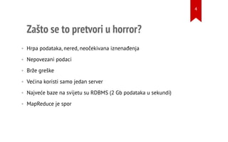 Zašto se to pretvori u horror?
• Hrpa podataka, nered, neočekivana iznenađenja
• Nepovezani podaci
• Brže greške
• Većina koristi samo jedan server
• Najveće baze na svijetu su RDBMS (2 Gb podataka u sekundi)
• MapReduce je spor
4
 