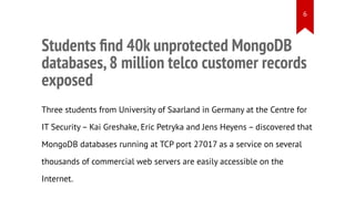 Students ﬁnd 40k unprotected MongoDB
databases,8 million telco customer records
exposed
Three students from University of Saarland in Germany at the Centre for
IT Security – Kai Greshake, Eric Petryka and Jens Heyens – discovered that
MongoDB databases running at TCP port 27017 as a service on several
thousands of commercial web servers are easily accessible on the
Internet.
6
 