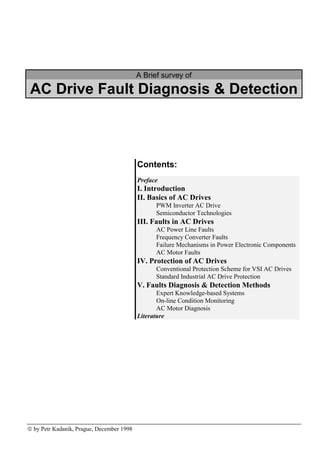 A Brief survey of
AC Drive Fault Diagnosis & Detection
 by Petr Kadaník, Prague, December 1998
Contents:
Preface
I. Introduction
II. Basics of AC Drives
PWM Inverter AC Drive
Semiconductor Technologies
III. Faults in AC Drives
AC Power Line Faults
Frequency Converter Faults
Failure Mechanisms in Power Electronic Components
AC Motor Faults
IV. Protection of AC Drives
Conventional Protection Scheme for VSI AC Drives
Standard Industrial AC Drive Protection
V. Faults Diagnosis & Detection Methods
Expert Knowledge-based Systems
On-line Condition Monitoring
AC Motor Diagnosis
Literature
 