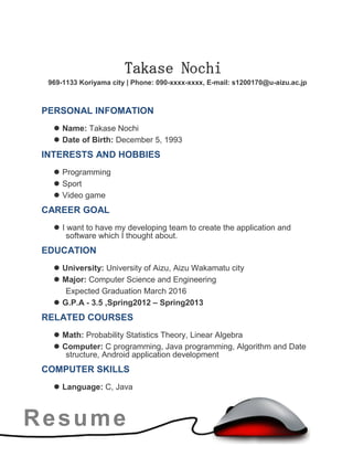 Resume
Takase Nochi
969-1133 Koriyama city | Phone: 090-xxxx-xxxx, E-mail: s1200170@u-aizu.ac.jp
PERSONAL INFOMATION
 Name: Takase Nochi
 Date of Birth: December 5, 1993
INTERESTS AND HOBBIES
 Programming
 Sport
 Video game
CAREER GOAL
 I want to have my developing team to create the application and
software which I thought about.
EDUCATION
 University: University of Aizu, Aizu Wakamatu city
 Major: Computer Science and Engineering
Expected Graduation March 2016
 G.P.A - 3.5 ,Spring2012 – Spring2013
RELATED COURSES
 Math: Probability Statistics Theory, Linear Algebra
 Computer: C programming, Java programming, Algorithm and Date
structure, Android application development
COMPUTER SKILLS
 Language: C, Java
 